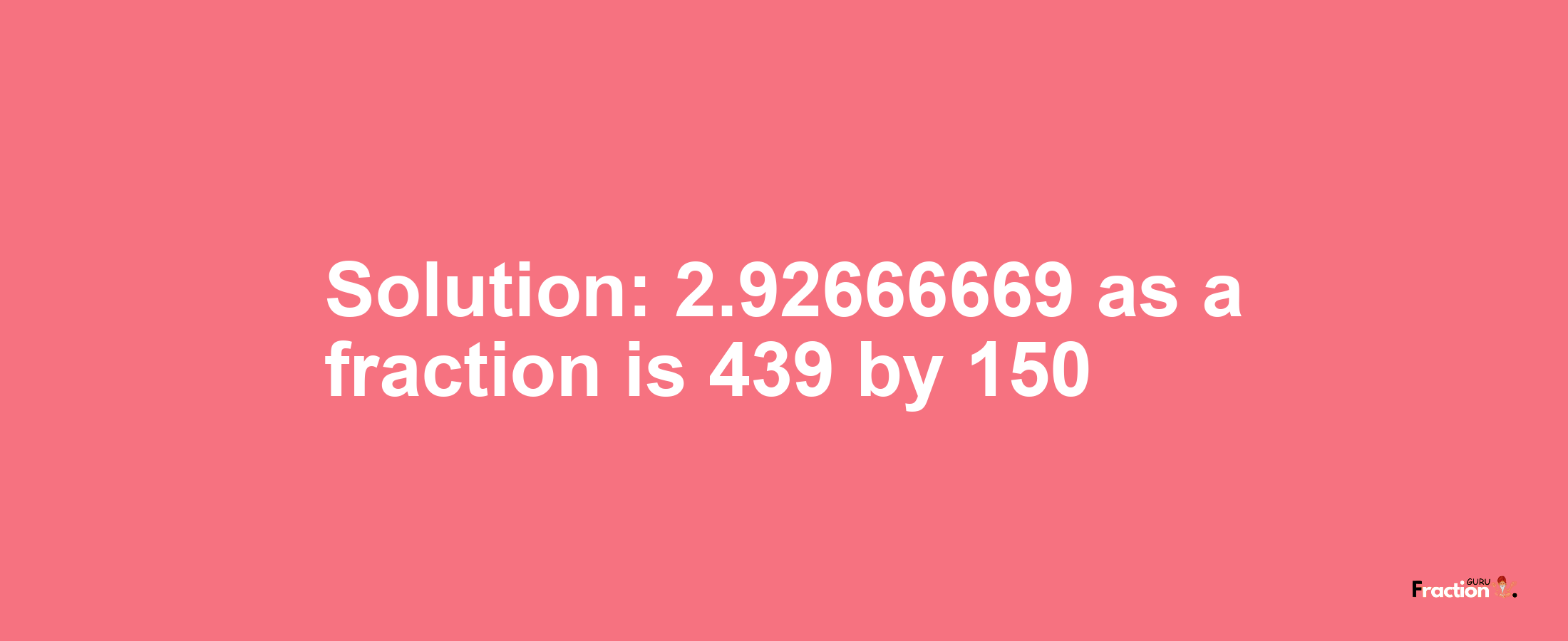 Solution:2.92666669 as a fraction is 439/150